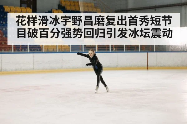 花样滑冰宇野昌磨复出首秀短节目破百分强势回归引发冰坛震动