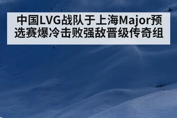 中国LVG战队于上海Major预选赛爆冷击败强敌晋级传奇组